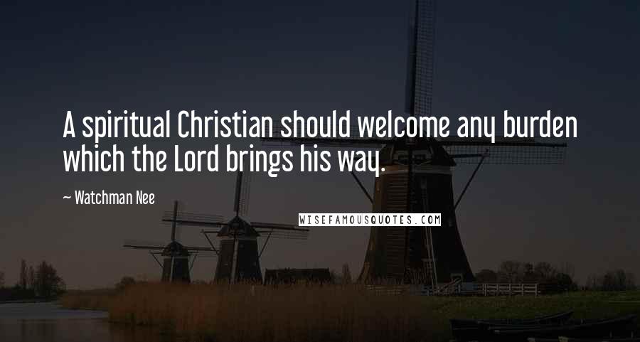 Watchman Nee Quotes: A spiritual Christian should welcome any burden which the Lord brings his way.