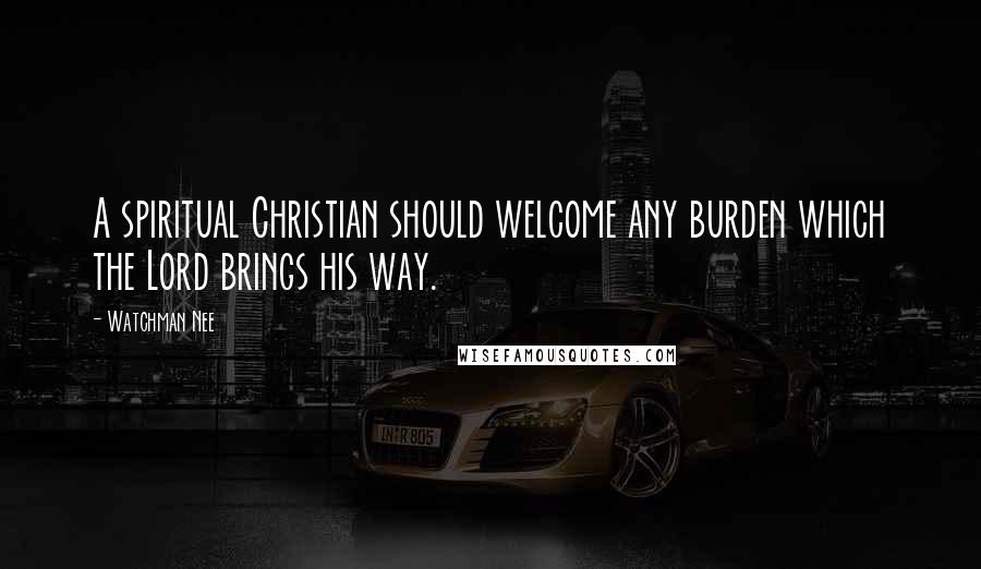 Watchman Nee Quotes: A spiritual Christian should welcome any burden which the Lord brings his way.