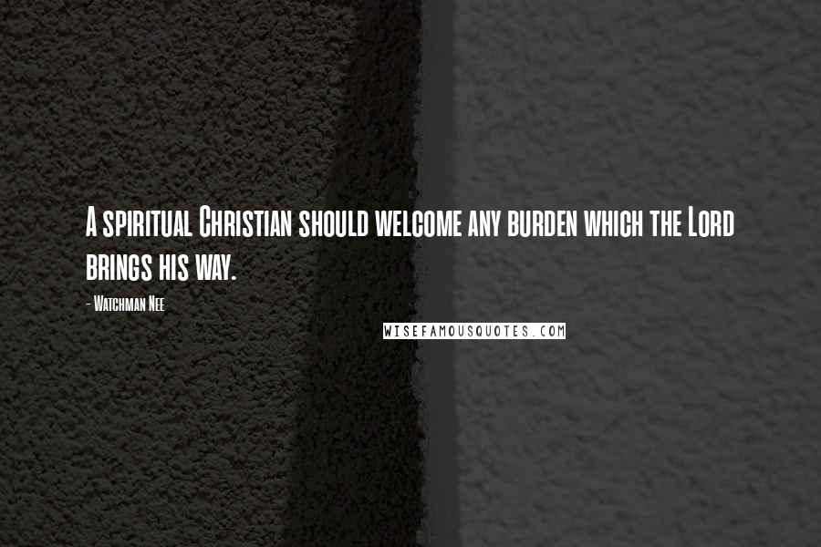 Watchman Nee Quotes: A spiritual Christian should welcome any burden which the Lord brings his way.