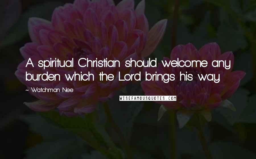 Watchman Nee Quotes: A spiritual Christian should welcome any burden which the Lord brings his way.