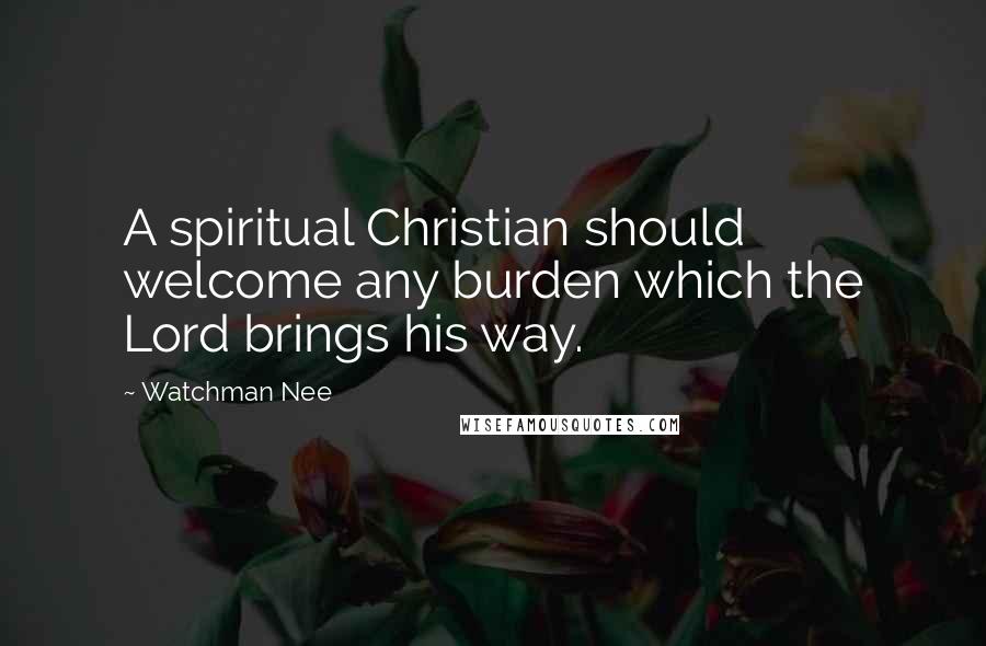 Watchman Nee Quotes: A spiritual Christian should welcome any burden which the Lord brings his way.