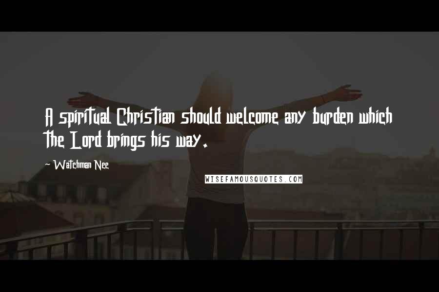 Watchman Nee Quotes: A spiritual Christian should welcome any burden which the Lord brings his way.
