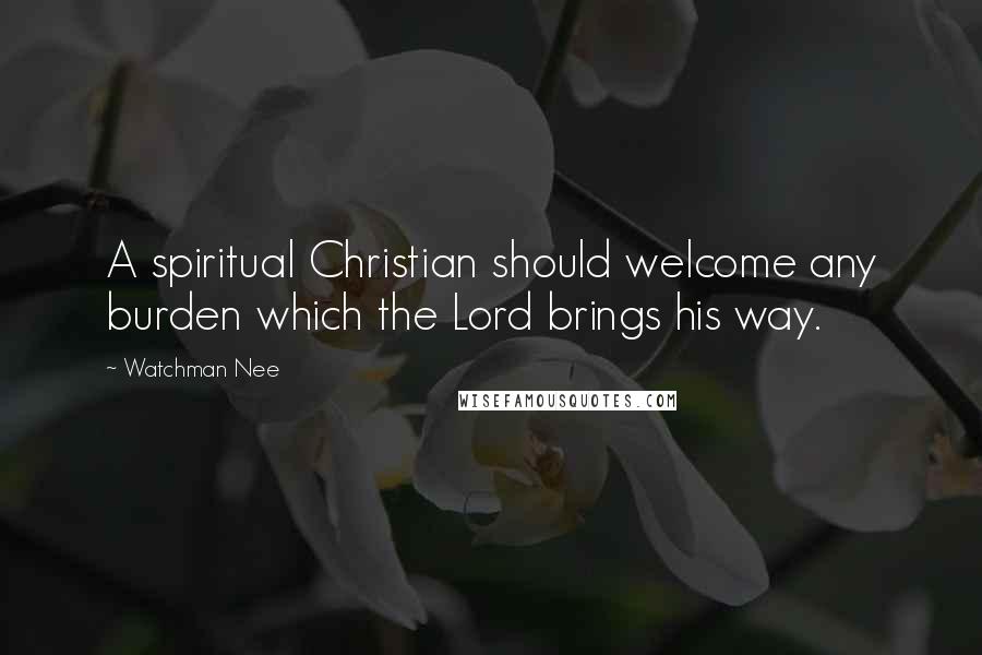 Watchman Nee Quotes: A spiritual Christian should welcome any burden which the Lord brings his way.