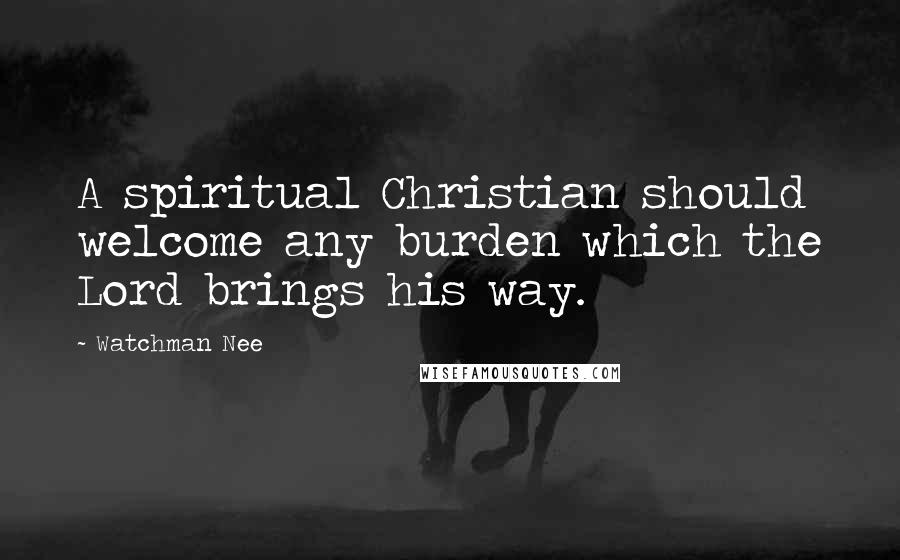 Watchman Nee Quotes: A spiritual Christian should welcome any burden which the Lord brings his way.