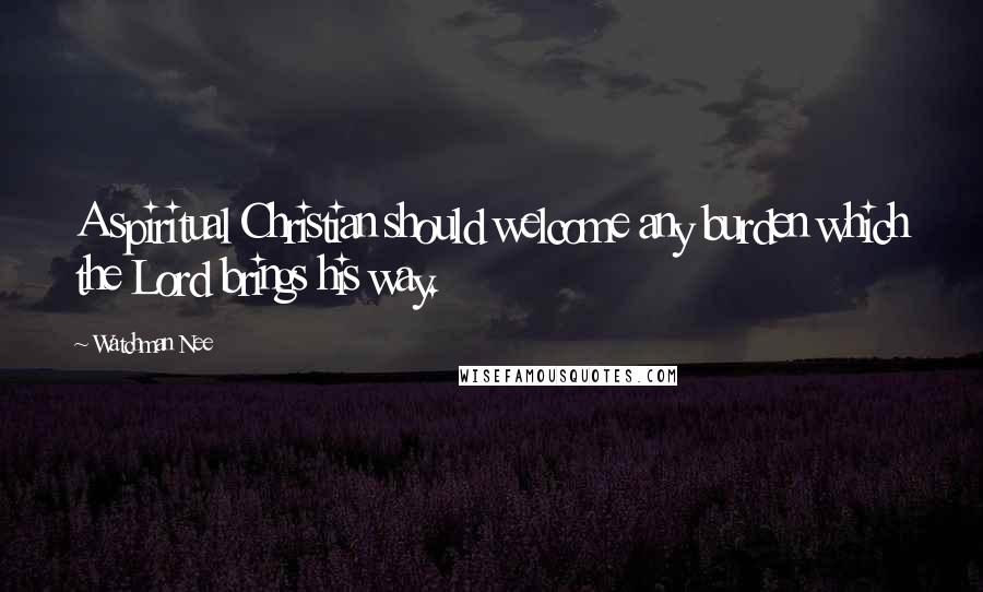 Watchman Nee Quotes: A spiritual Christian should welcome any burden which the Lord brings his way.