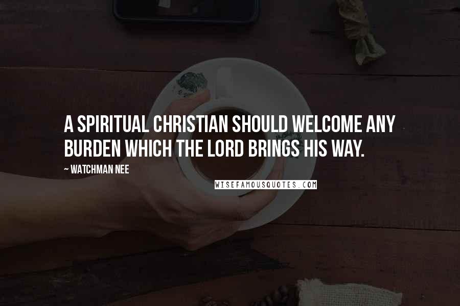 Watchman Nee Quotes: A spiritual Christian should welcome any burden which the Lord brings his way.