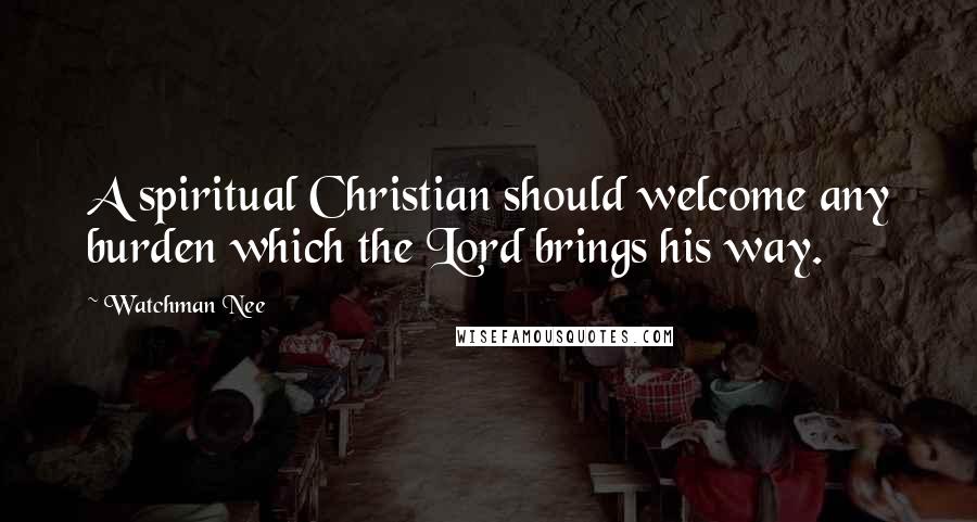 Watchman Nee Quotes: A spiritual Christian should welcome any burden which the Lord brings his way.