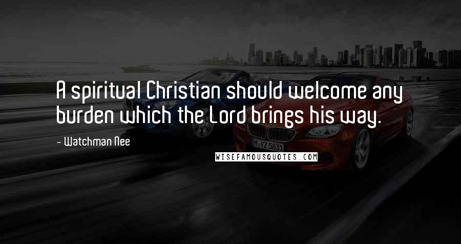 Watchman Nee Quotes: A spiritual Christian should welcome any burden which the Lord brings his way.