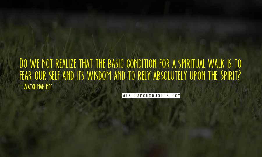 Watchman Nee Quotes: Do we not realize that the basic condition for a spiritual walk is to fear our self and its wisdom and to rely absolutely upon the Spirit?