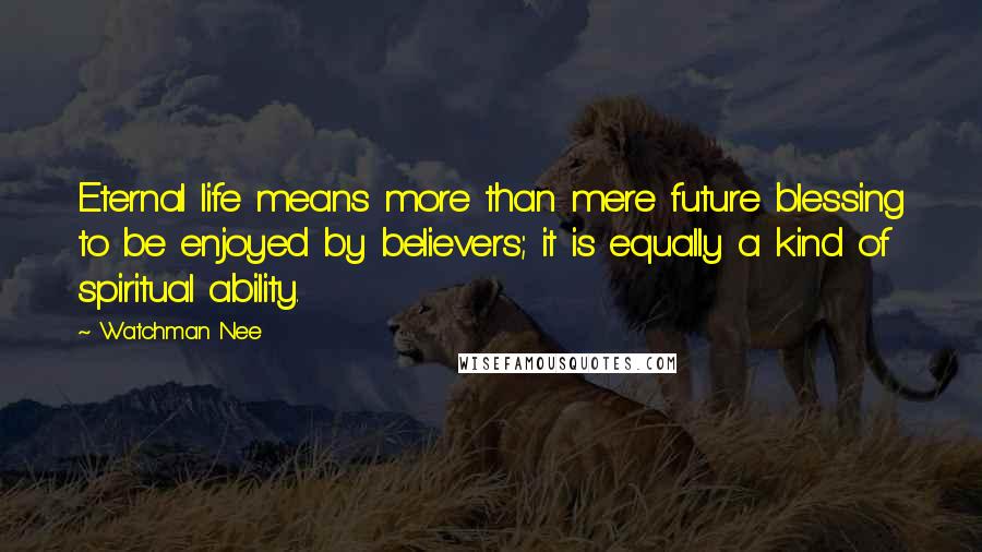 Watchman Nee Quotes: Eternal life means more than mere future blessing to be enjoyed by believers; it is equally a kind of spiritual ability.