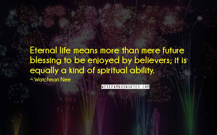 Watchman Nee Quotes: Eternal life means more than mere future blessing to be enjoyed by believers; it is equally a kind of spiritual ability.