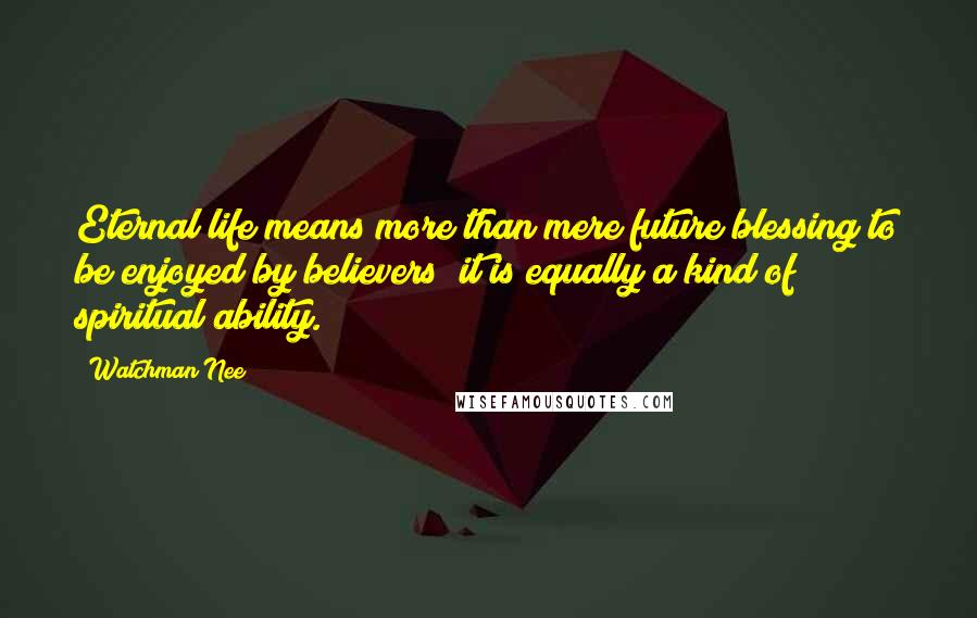 Watchman Nee Quotes: Eternal life means more than mere future blessing to be enjoyed by believers; it is equally a kind of spiritual ability.