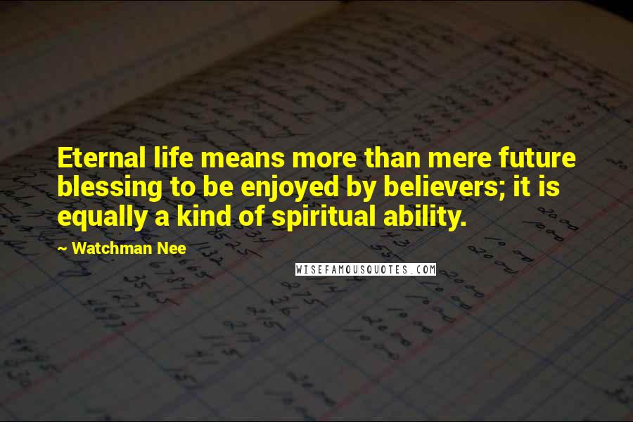 Watchman Nee Quotes: Eternal life means more than mere future blessing to be enjoyed by believers; it is equally a kind of spiritual ability.