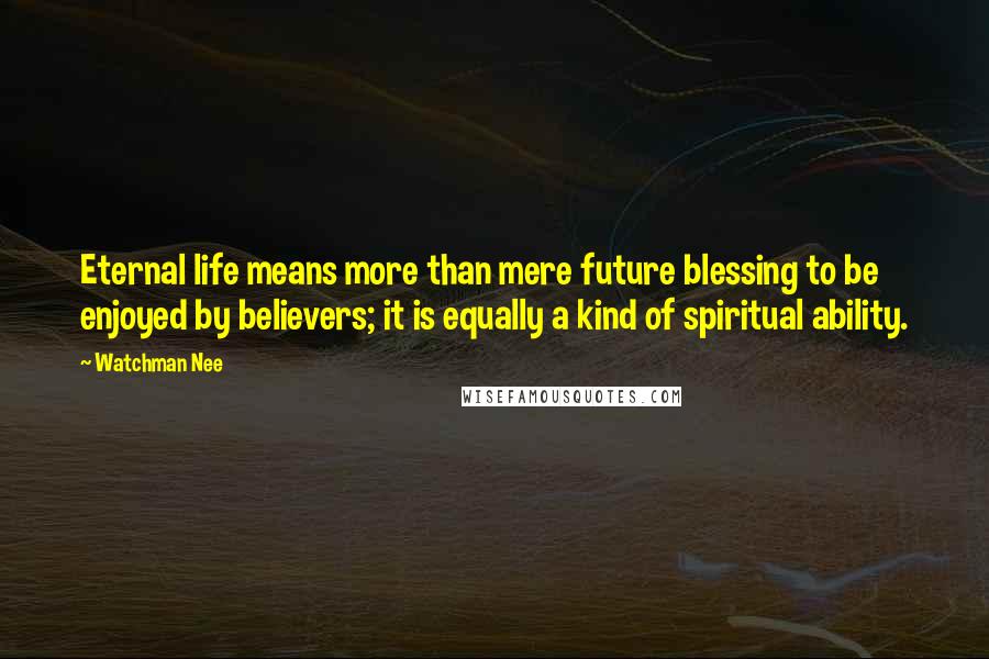 Watchman Nee Quotes: Eternal life means more than mere future blessing to be enjoyed by believers; it is equally a kind of spiritual ability.
