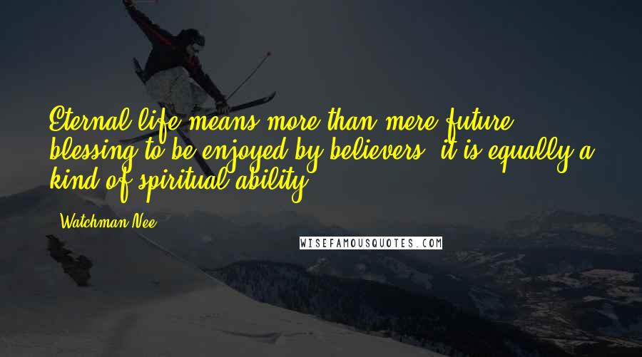 Watchman Nee Quotes: Eternal life means more than mere future blessing to be enjoyed by believers; it is equally a kind of spiritual ability.