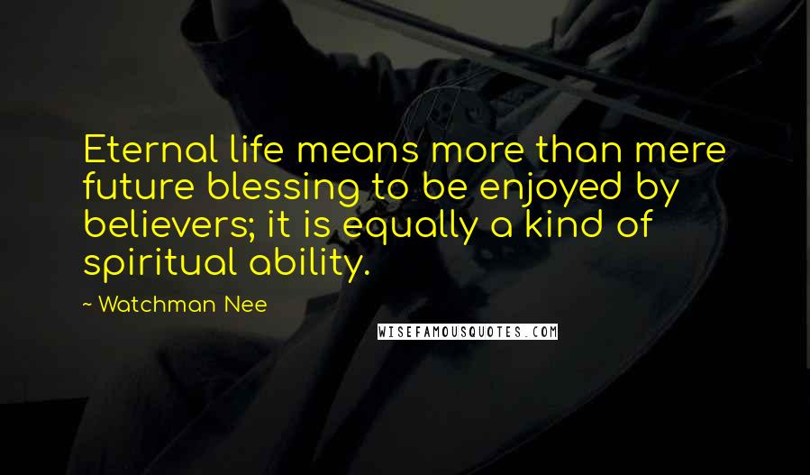 Watchman Nee Quotes: Eternal life means more than mere future blessing to be enjoyed by believers; it is equally a kind of spiritual ability.