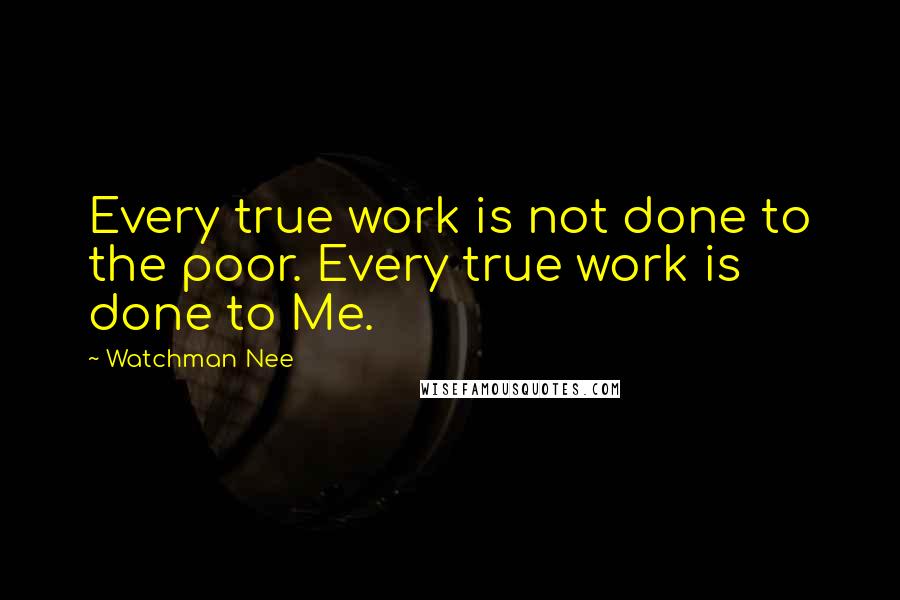 Watchman Nee Quotes: Every true work is not done to the poor. Every true work is done to Me.