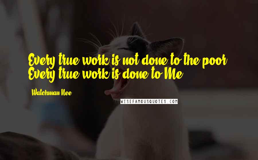 Watchman Nee Quotes: Every true work is not done to the poor. Every true work is done to Me.