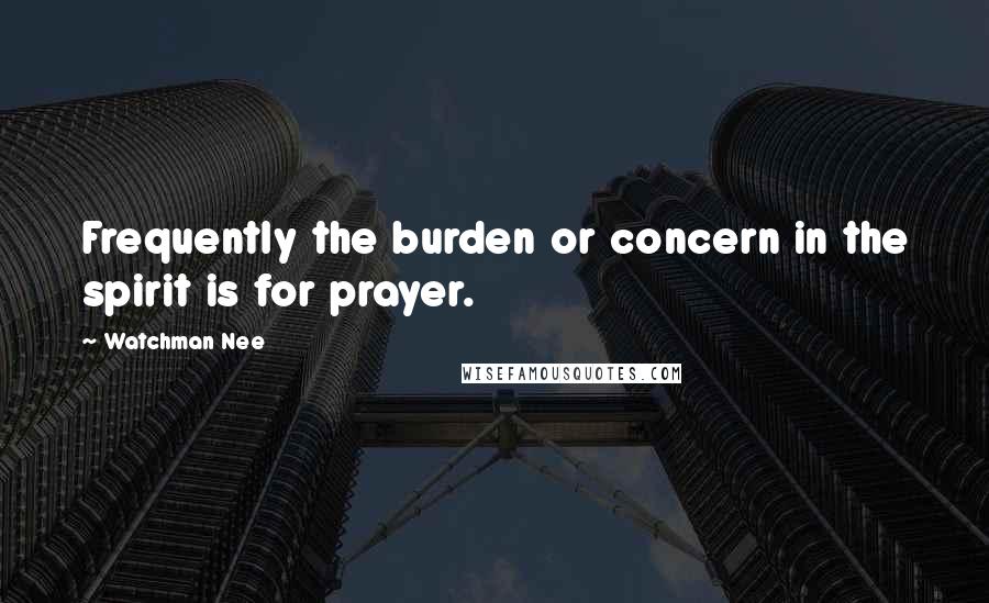 Watchman Nee Quotes: Frequently the burden or concern in the spirit is for prayer.
