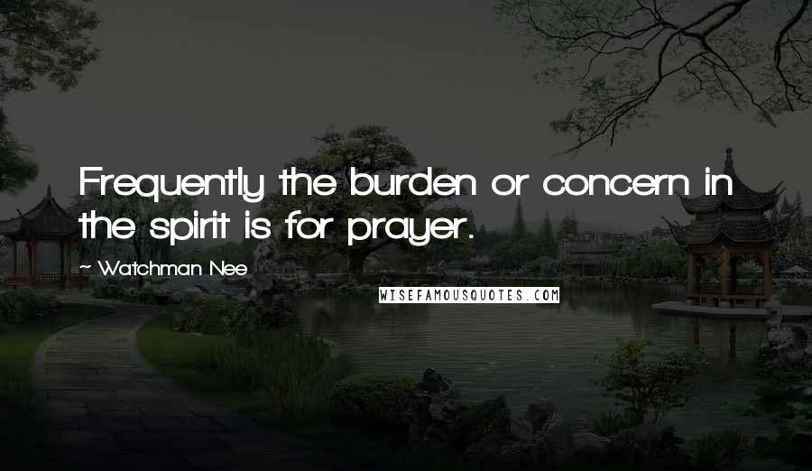 Watchman Nee Quotes: Frequently the burden or concern in the spirit is for prayer.