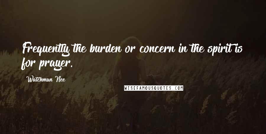 Watchman Nee Quotes: Frequently the burden or concern in the spirit is for prayer.