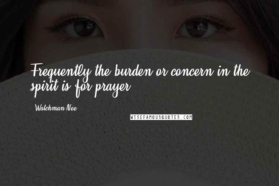 Watchman Nee Quotes: Frequently the burden or concern in the spirit is for prayer.