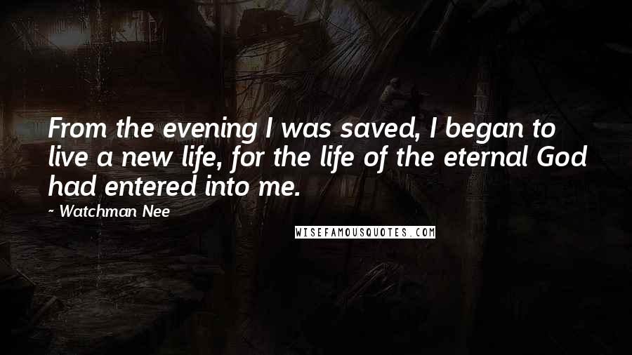 Watchman Nee Quotes: From the evening I was saved, I began to live a new life, for the life of the eternal God had entered into me.