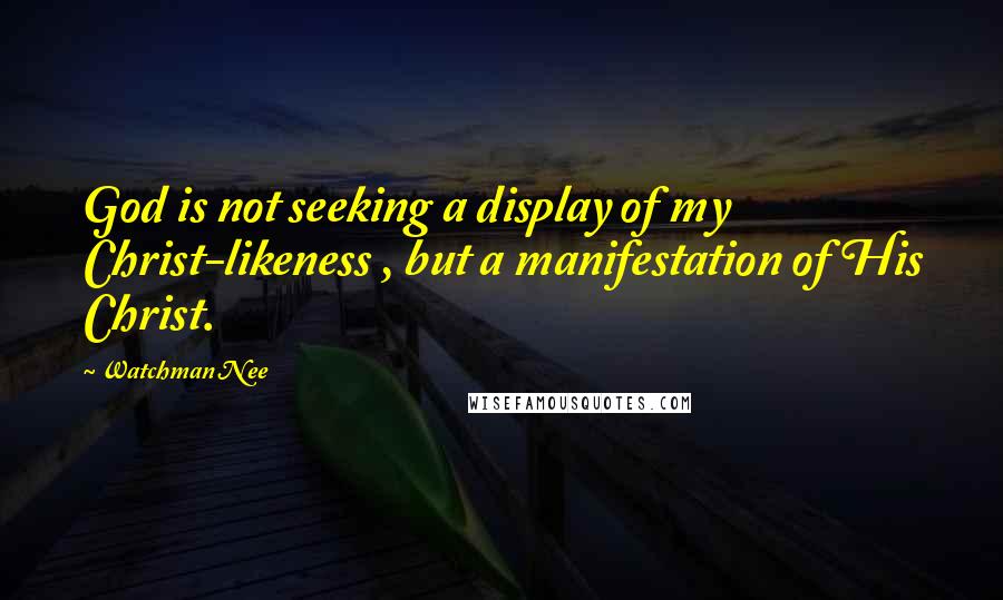 Watchman Nee Quotes: God is not seeking a display of my Christ-likeness , but a manifestation of His Christ.