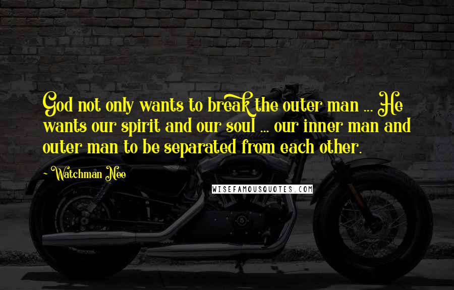 Watchman Nee Quotes: God not only wants to break the outer man ... He wants our spirit and our soul ... our inner man and outer man to be separated from each other.