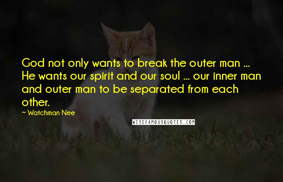 Watchman Nee Quotes: God not only wants to break the outer man ... He wants our spirit and our soul ... our inner man and outer man to be separated from each other.