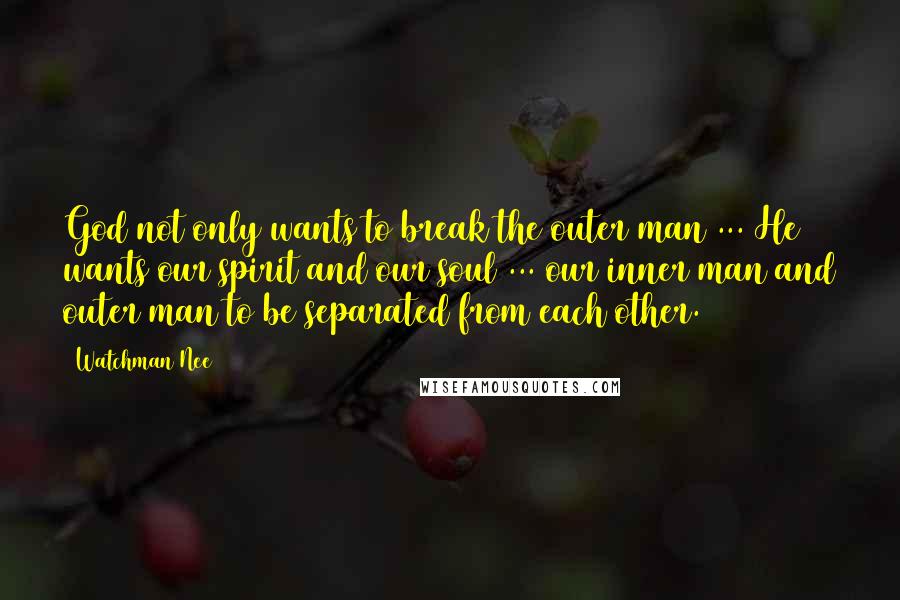 Watchman Nee Quotes: God not only wants to break the outer man ... He wants our spirit and our soul ... our inner man and outer man to be separated from each other.