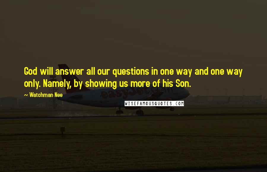 Watchman Nee Quotes: God will answer all our questions in one way and one way only. Namely, by showing us more of his Son.