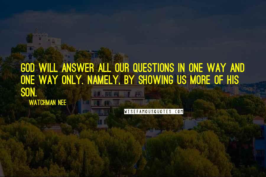 Watchman Nee Quotes: God will answer all our questions in one way and one way only. Namely, by showing us more of his Son.