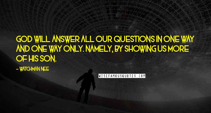 Watchman Nee Quotes: God will answer all our questions in one way and one way only. Namely, by showing us more of his Son.