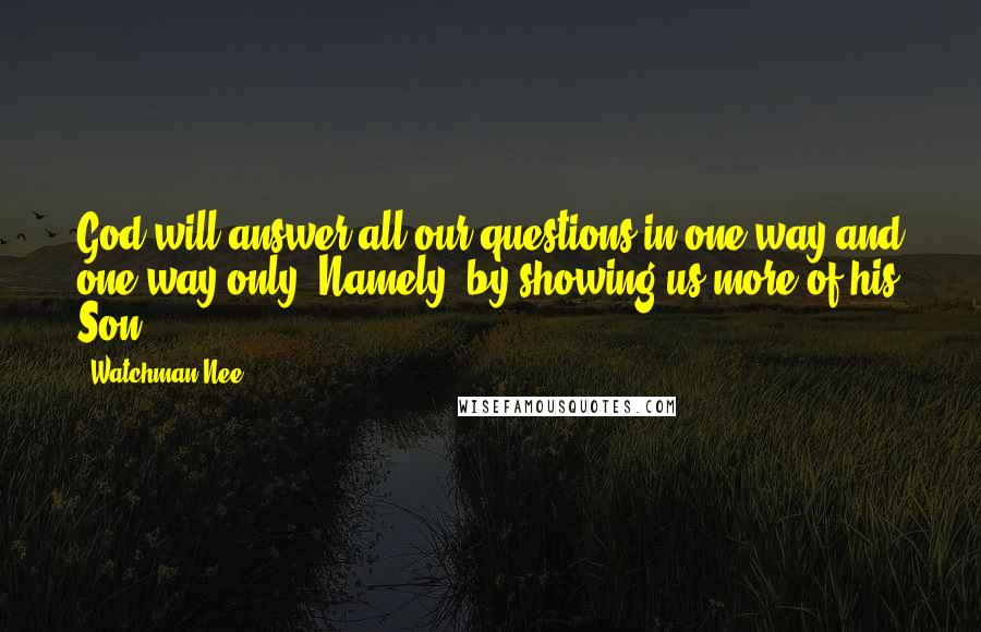 Watchman Nee Quotes: God will answer all our questions in one way and one way only. Namely, by showing us more of his Son.