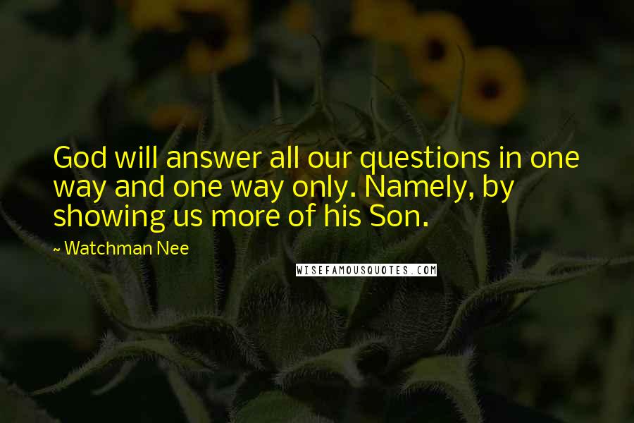 Watchman Nee Quotes: God will answer all our questions in one way and one way only. Namely, by showing us more of his Son.