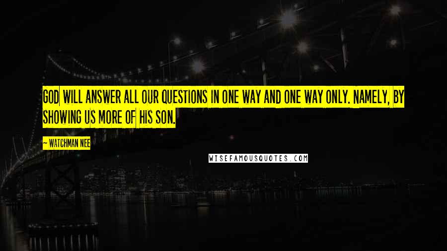 Watchman Nee Quotes: God will answer all our questions in one way and one way only. Namely, by showing us more of his Son.