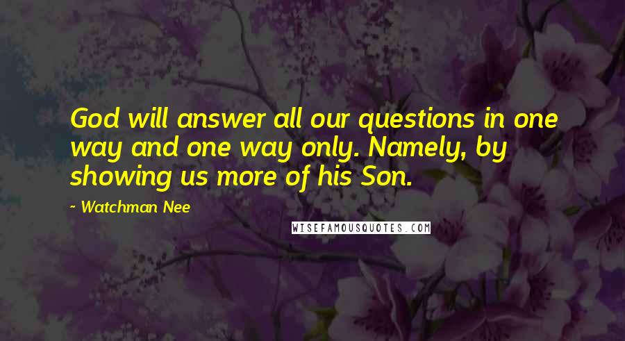 Watchman Nee Quotes: God will answer all our questions in one way and one way only. Namely, by showing us more of his Son.