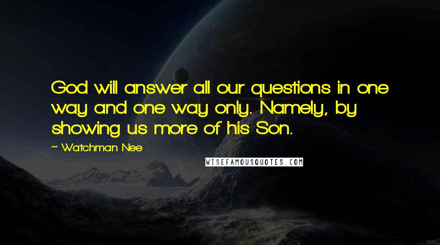 Watchman Nee Quotes: God will answer all our questions in one way and one way only. Namely, by showing us more of his Son.