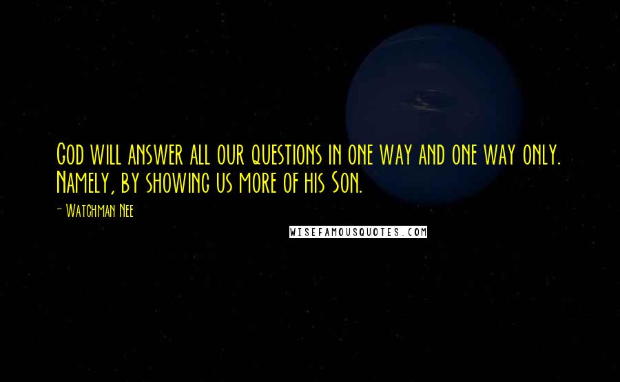 Watchman Nee Quotes: God will answer all our questions in one way and one way only. Namely, by showing us more of his Son.