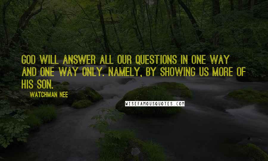 Watchman Nee Quotes: God will answer all our questions in one way and one way only. Namely, by showing us more of his Son.