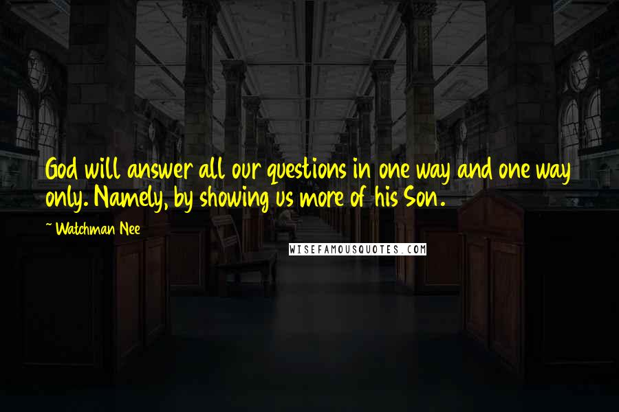 Watchman Nee Quotes: God will answer all our questions in one way and one way only. Namely, by showing us more of his Son.