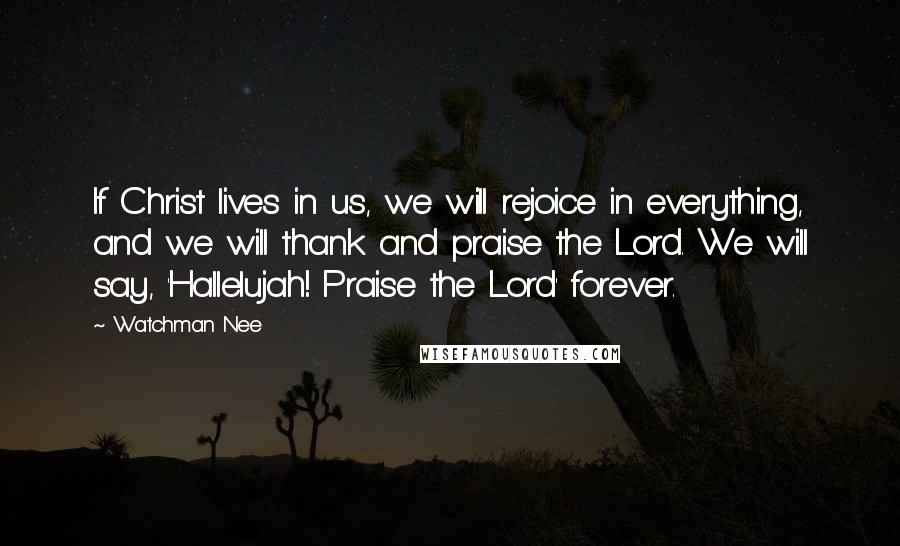 Watchman Nee Quotes: If Christ lives in us, we will rejoice in everything, and we will thank and praise the Lord. We will say, 'Hallelujah! Praise the Lord' forever.
