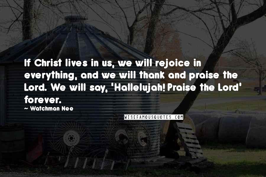 Watchman Nee Quotes: If Christ lives in us, we will rejoice in everything, and we will thank and praise the Lord. We will say, 'Hallelujah! Praise the Lord' forever.