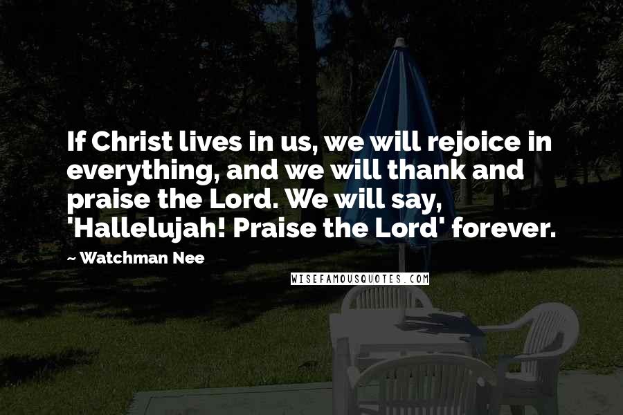 Watchman Nee Quotes: If Christ lives in us, we will rejoice in everything, and we will thank and praise the Lord. We will say, 'Hallelujah! Praise the Lord' forever.
