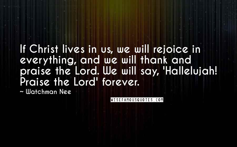 Watchman Nee Quotes: If Christ lives in us, we will rejoice in everything, and we will thank and praise the Lord. We will say, 'Hallelujah! Praise the Lord' forever.