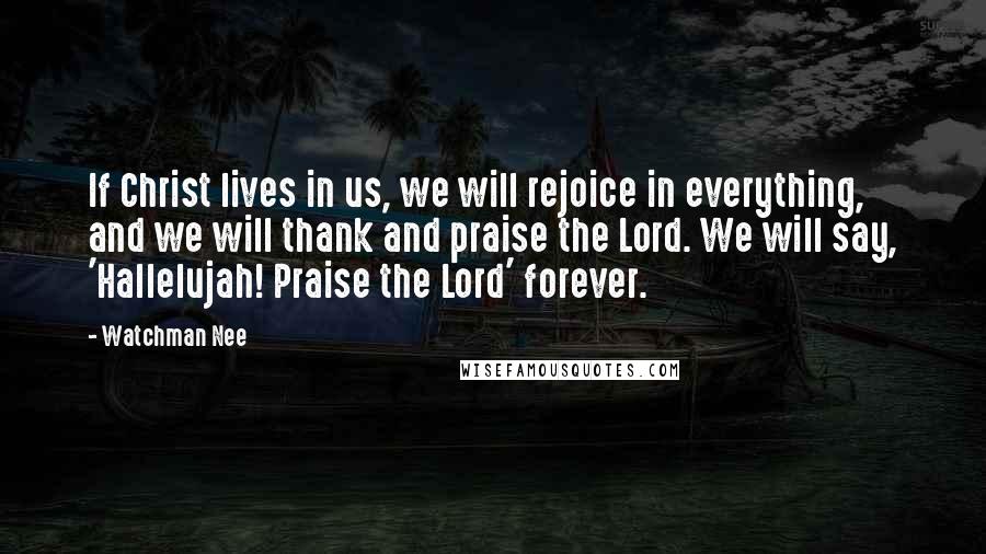 Watchman Nee Quotes: If Christ lives in us, we will rejoice in everything, and we will thank and praise the Lord. We will say, 'Hallelujah! Praise the Lord' forever.