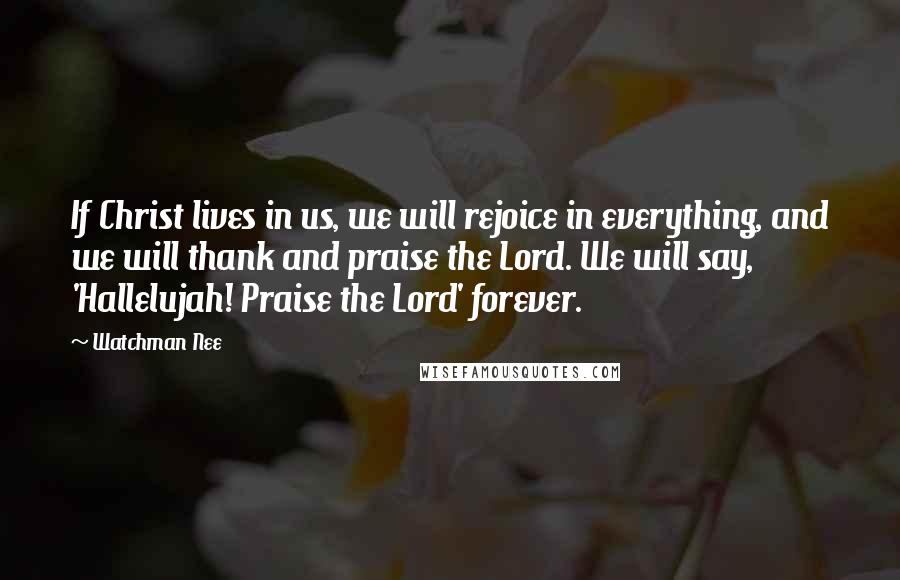 Watchman Nee Quotes: If Christ lives in us, we will rejoice in everything, and we will thank and praise the Lord. We will say, 'Hallelujah! Praise the Lord' forever.