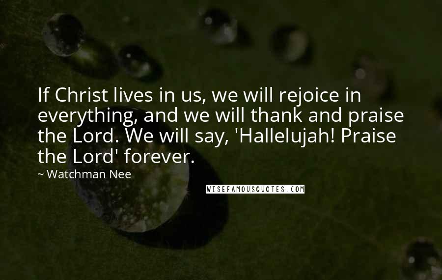 Watchman Nee Quotes: If Christ lives in us, we will rejoice in everything, and we will thank and praise the Lord. We will say, 'Hallelujah! Praise the Lord' forever.