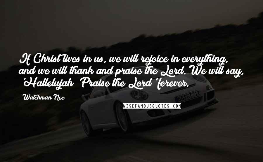 Watchman Nee Quotes: If Christ lives in us, we will rejoice in everything, and we will thank and praise the Lord. We will say, 'Hallelujah! Praise the Lord' forever.